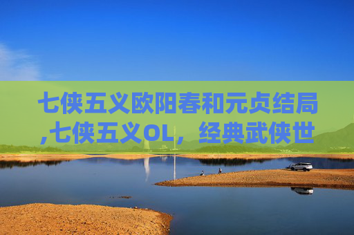 七侠五义欧阳春和元贞结局,七侠五义OL，经典武侠世界的现代演绎