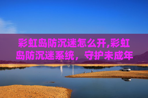 彩虹岛防沉迷怎么开,彩虹岛防沉迷系统，守护未成年人健康成长的屏障