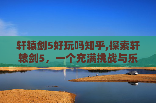 轩辕剑5好玩吗知乎,探索轩辕剑5，一个充满挑战与乐趣的角色扮演游戏之旅
