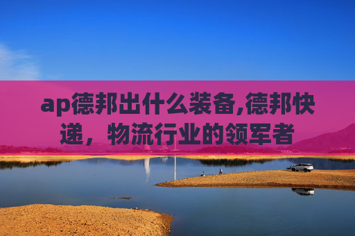 ap德邦出什么装备,德邦快递，物流行业的领军者
