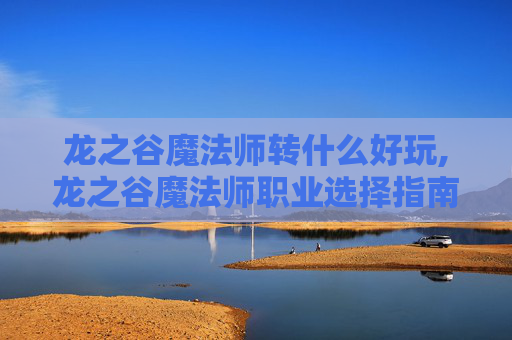 龙之谷魔法师转什么好玩,龙之谷魔法师职业选择指南