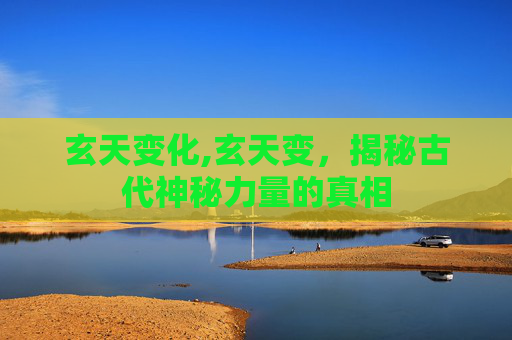 玄天变化,玄天变，揭秘古代神秘力量的真相