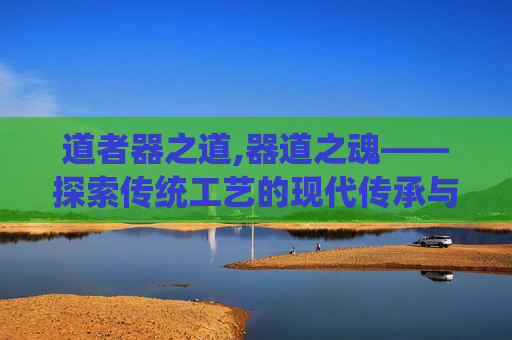道者器之道,器道之魂——探索传统工艺的现代传承与创新