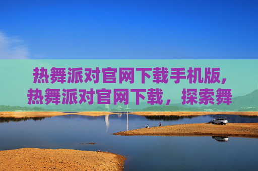 热舞派对官网下载手机版,热舞派对官网下载，探索舞蹈的无限魅力