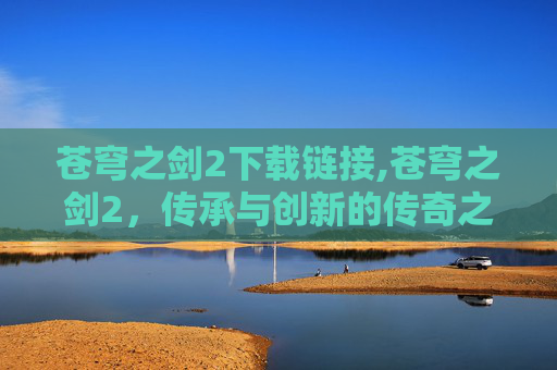 苍穹之剑2下载链接,苍穹之剑2，传承与创新的传奇之旅