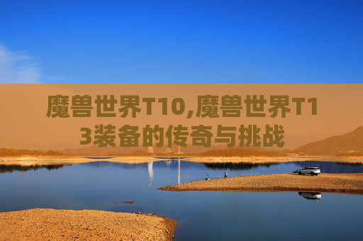 魔兽世界T10,魔兽世界T13装备的传奇与挑战