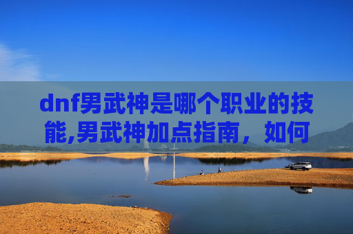 dnf男武神是哪个职业的技能,男武神加点指南，如何最大化你的战斗力