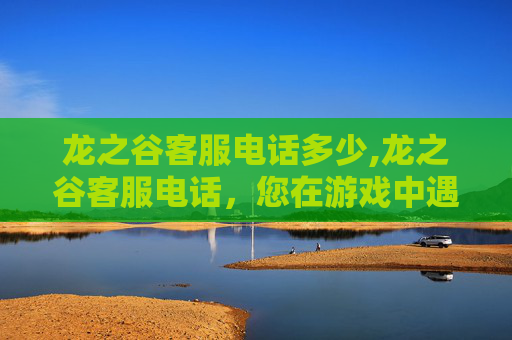 龙之谷客服电话多少,龙之谷客服电话，您在游戏中遇到的困难，我们来帮您解决！