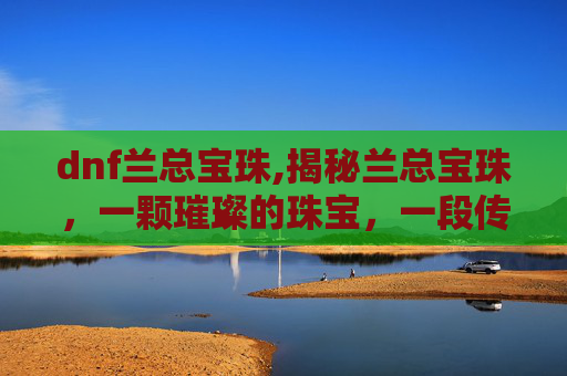 dnf兰总宝珠,揭秘兰总宝珠，一颗璀璨的珠宝，一段传奇的故事