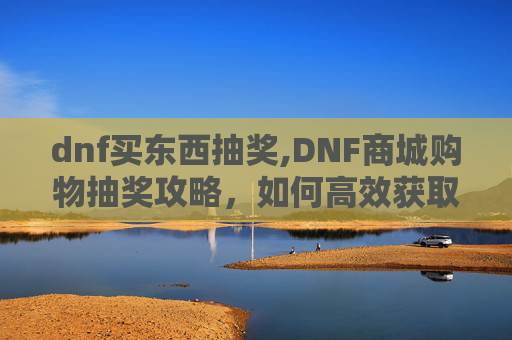 dnf买东西抽奖,DNF商城购物抽奖攻略，如何高效获取稀有道具