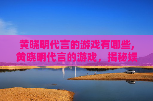 黄晓明代言的游戏有哪些,黄晓明代言的游戏，揭秘娱乐圈明星与游戏产业的跨界合作