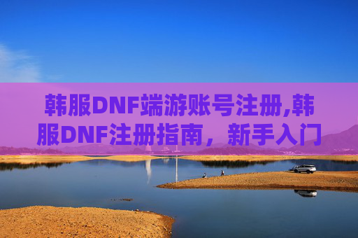 韩服DNF端游账号注册,韩服DNF注册指南，新手入门与常见问题解答