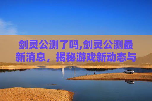 剑灵公测了吗,剑灵公测最新消息，揭秘游戏新动态与玩家期待