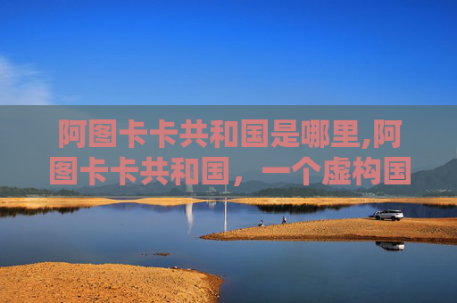 阿图卡卡共和国是哪里,阿图卡卡共和国，一个虚构国家的独特魅力