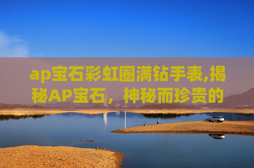 ap宝石彩虹圈满钻手表,揭秘AP宝石，神秘而珍贵的宝石之王