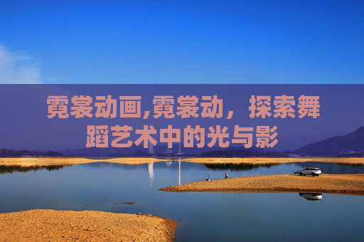 霓裳动画,霓裳动，探索舞蹈艺术中的光与影