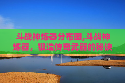 斗战神炼器分布图,斗战神炼器，锻造传奇武器的秘诀