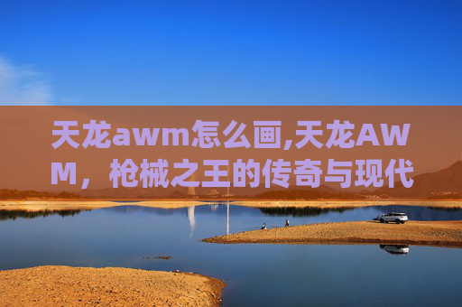 天龙awm怎么画,天龙AWM，枪械之王的传奇与现代演绎