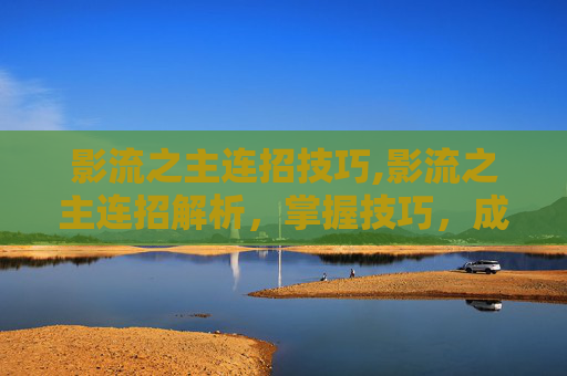 影流之主连招技巧,影流之主连招解析，掌握技巧，成为战场上的主宰