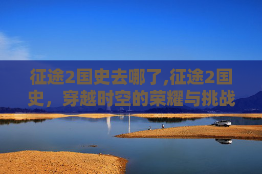 征途2国史去哪了,征途2国史,穿越时空的荣耀与挑战 征途2国史去哪了,征途2国史,穿越时空的荣耀与挑战