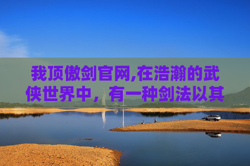 我顶傲剑官网,在浩瀚的武侠世界中，有一种剑法以其独特的魅力和深厚的文化底蕴而著称。它就是我顶傲剑，一种源自古代武林秘籍中的绝世剑法。今天，就让我们一同走进我顶傲剑的世界，领略其独特的风采