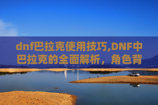 dnf巴拉克使用技巧,DNF中巴拉克的全面解析，角色背景、技能与实战应用