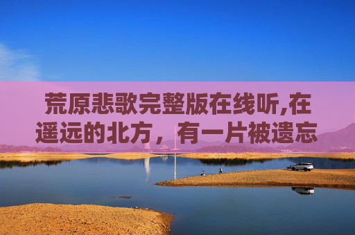 荒原悲歌完整版在线听,在遥远的北方，有一片被遗忘的土地，它的名字叫做悲泣荒原。这片荒原上，曾经有着繁荣的文明，如今却只剩下了荒芜和哀伤