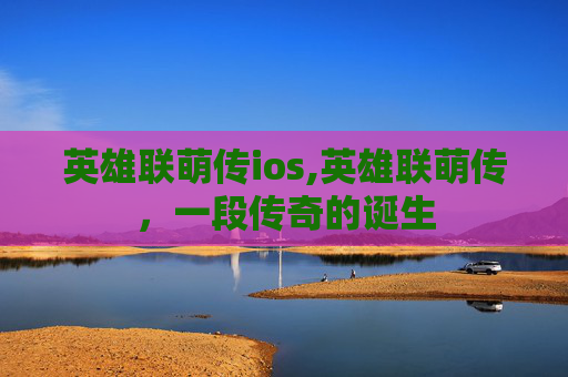 英雄联萌传ios,英雄联萌传，一段传奇的诞生