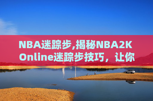 NBA迷踪步,揭秘NBA2K Online迷踪步技巧，让你成为场上的幽灵