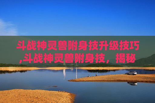 斗战神灵兽附身技升级技巧,斗战神灵兽附身技，揭秘古代神话中的神秘力量