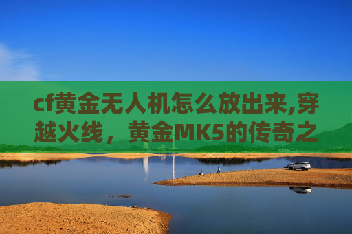 cf黄金无人机怎么放出来,穿越火线，黄金MK5的传奇之旅