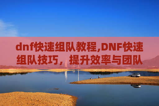 dnf快速组队教程,DNF快速组队技巧，提升效率与团队协作的秘诀