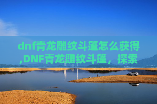 dnf青龙雕纹斗篷怎么获得,DNF青龙雕纹斗篷，探索隐藏在游戏世界里的神秘与力量