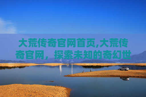 大荒传奇官网首页,大荒传奇官网，探索未知的奇幻世界