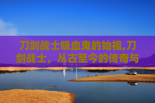 刀剑战士吸血鬼的始祖,刀剑战士，从古至今的传奇与荣耀