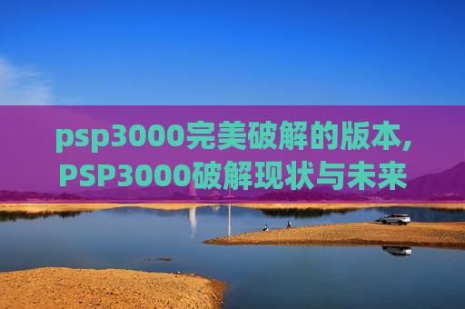 psp3000完美破解的版本,PSP3000破解现状与未来展望