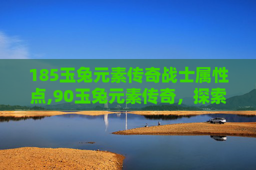185玉兔元素传奇战士属性点,90玉兔元素传奇，探索神秘力量的源泉