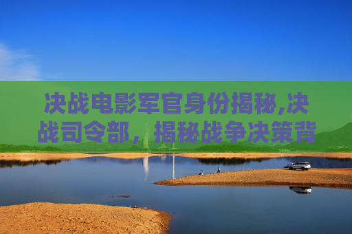 决战电影军官身份揭秘,决战司令部，揭秘战争决策背后的智慧与策略