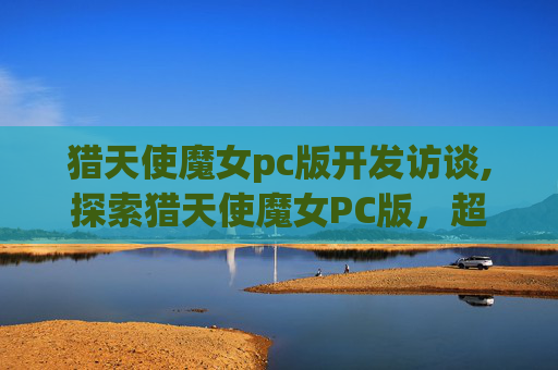 猎天使魔女pc版开发访谈,探索猎天使魔女PC版，超越极限的游戏体验