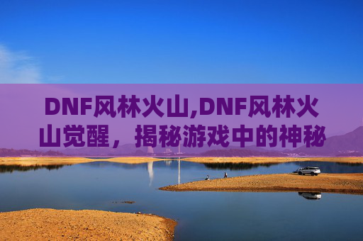 DNF风林火山,DNF风林火山觉醒，揭秘游戏中的神秘力量