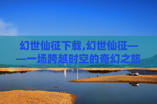 幻世仙征下载,幻世仙征——一场跨越时空的奇幻之旅