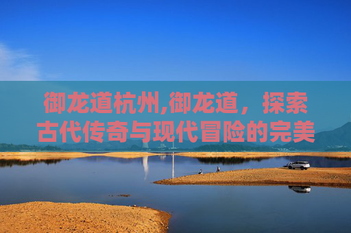 御龙道杭州,御龙道，探索古代传奇与现代冒险的完美融合