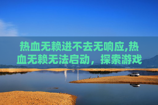 热血无赖进不去无响应,热血无赖无法启动，探索游戏启动失败的常见原因与解决策略