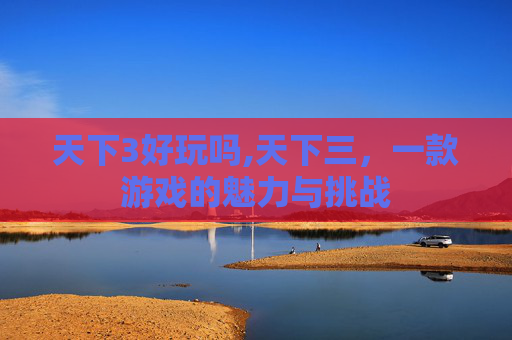 天下3好玩吗,天下三，一款游戏的魅力与挑战