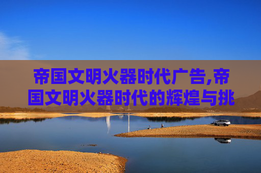 帝国文明火器时代广告,帝国文明火器时代的辉煌与挑战
