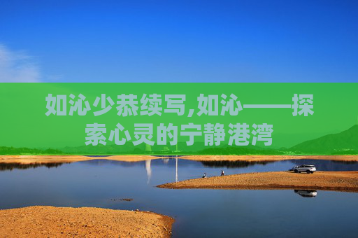 如沁少恭续写,如沁——探索心灵的宁静港湾