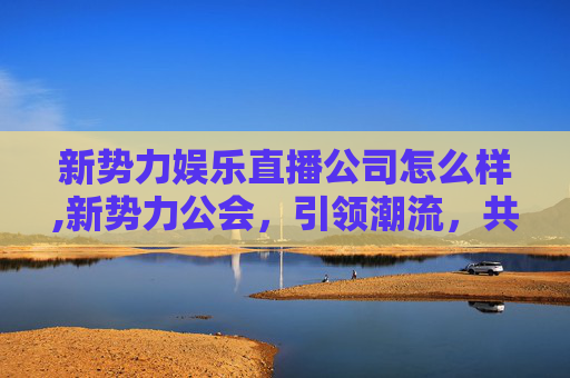 新势力娱乐直播公司怎么样,新势力公会，引领潮流，共创未来