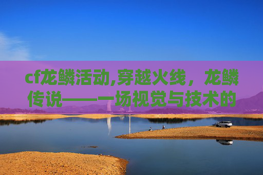 cf龙鳞活动,穿越火线，龙鳞传说——一场视觉与技术的盛宴