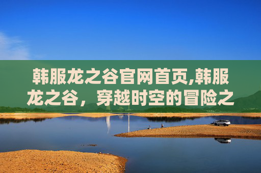 韩服龙之谷官网首页,韩服龙之谷，穿越时空的冒险之旅