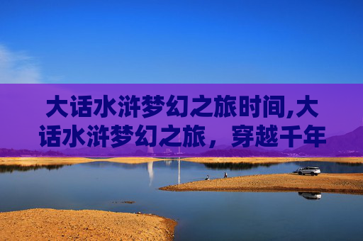 大话水浒梦幻之旅时间,大话水浒梦幻之旅,穿越千年的江湖传奇 大话水浒梦幻之旅时间,大话水浒梦幻之旅,穿越千年的江湖传奇